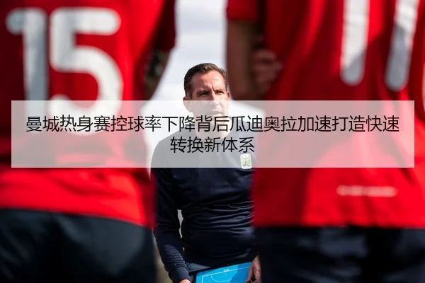曼城热身赛控球率下降背后瓜迪奥拉加速打造快速转换新体系