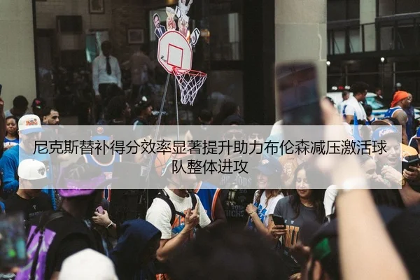 尼克斯替补得分效率显著提升助力布伦森减压激活球队整体进攻