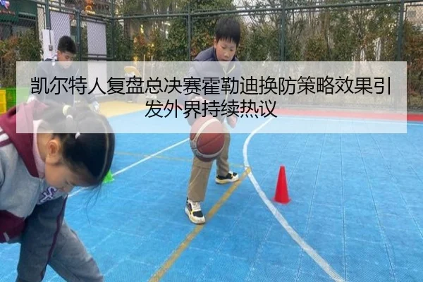 凯尔特人复盘总决赛霍勒迪换防策略效果引发外界持续热议