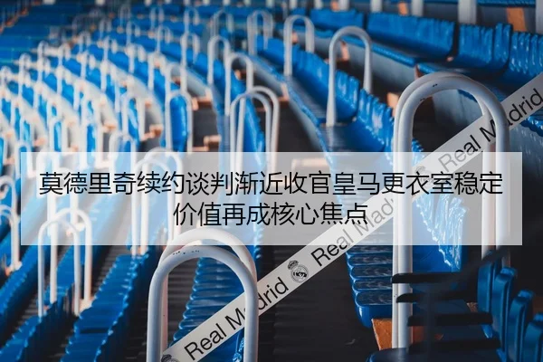 莫德里奇续约谈判渐近收官皇马更衣室稳定价值再成核心焦点